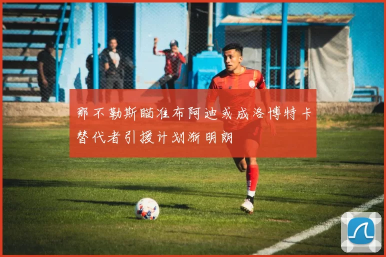 那不勒斯瞄准布阿迪或成洛博特卡替代者引援计划渐明朗