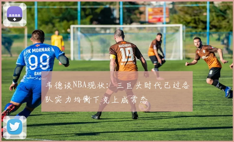 韦德谈NBA现状：三巨头时代已过各队实力均衡下克上成常态