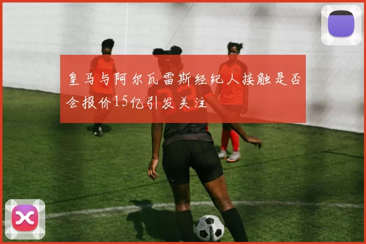 皇马与阿尔瓦雷斯经纪人接触是否会报价15亿引发关注