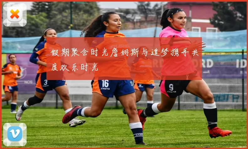 假期聚会时光詹姆斯与追梦携手共度欢乐时光