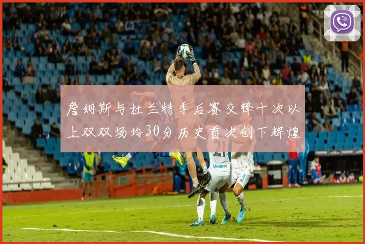 詹姆斯与杜兰特季后赛交锋十次以上双双场均30分历史首次创下辉煌纪录