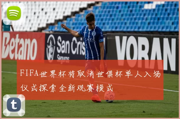 FIFA世界杯将取消世俱杯单人入场仪式探索全新观赛模式