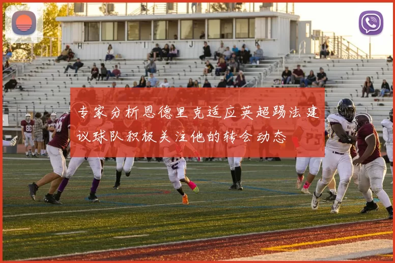专家分析恩德里克适应英超踢法建议球队积极关注他的转会动态