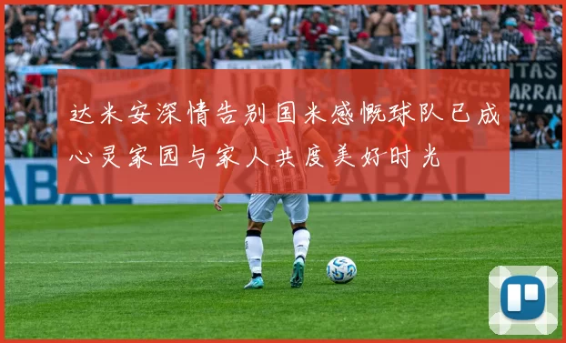达米安深情告别国米感慨球队已成心灵家园与家人共度美好时光