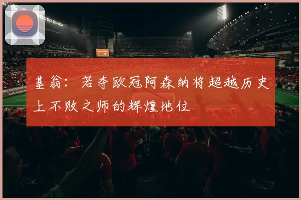 基翁：若夺欧冠阿森纳将超越历史上不败之师的辉煌地位