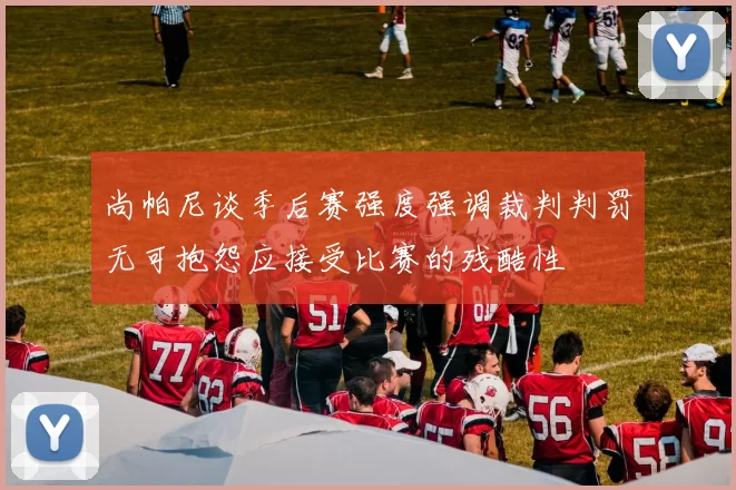 尚帕尼谈季后赛强度强调裁判判罚无可抱怨应接受比赛的残酷性