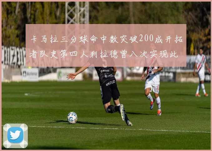 卡马拉三分球命中数突破200成开拓者队史第四人利拉德曾八次实现此成就