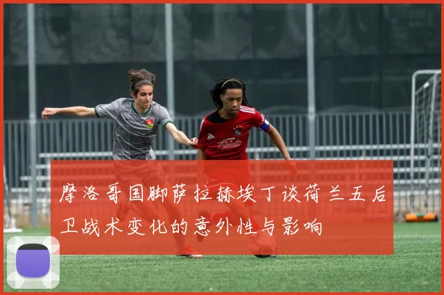 摩洛哥国脚萨拉赫埃丁谈荷兰五后卫战术变化的意外性与影响