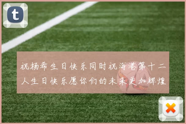 祝杨希生日快乐同时祝海港第十二人生日快乐愿你们的未来更加辉煌