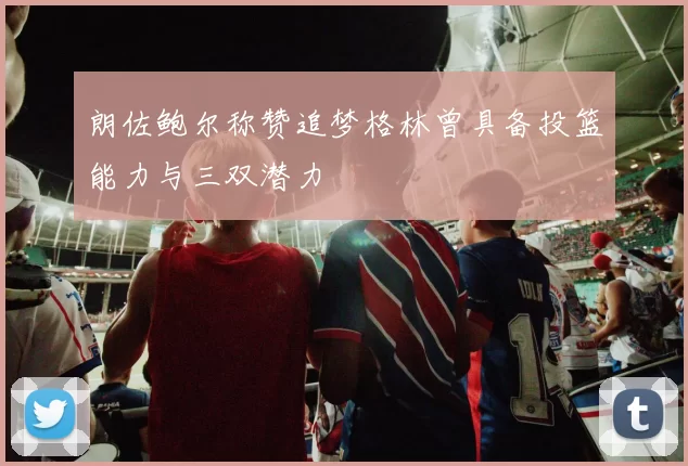 朗佐鲍尔称赞追梦格林曾具备投篮能力与三双潜力