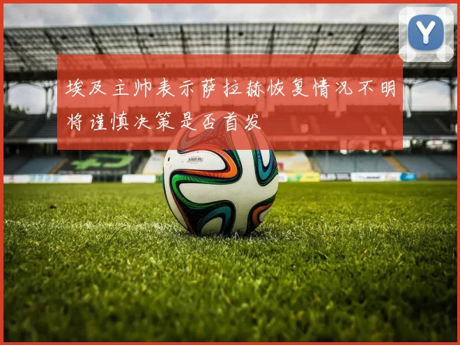 埃及主帅表示萨拉赫恢复情况不明将谨慎决策是否首发