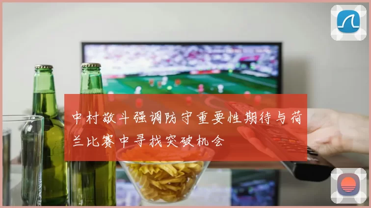中村敬斗强调防守重要性期待与荷兰比赛中寻找突破机会