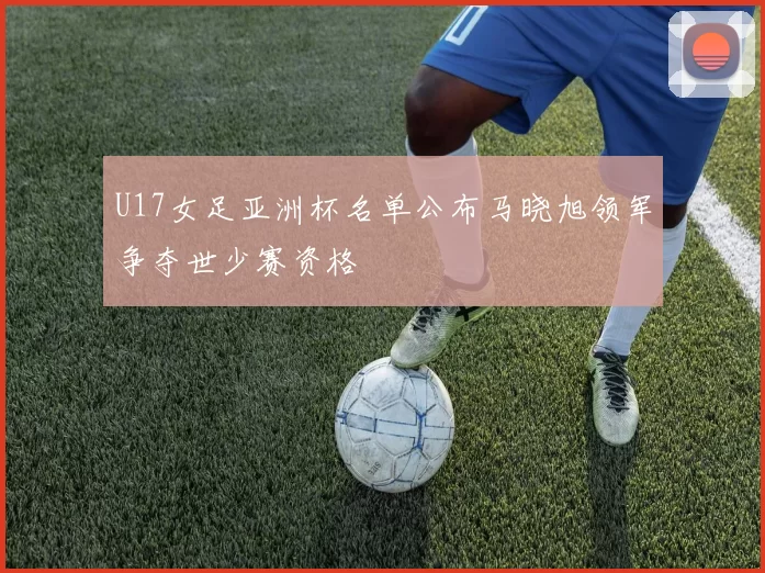 U17女足亚洲杯名单公布马晓旭领军争夺世少赛资格