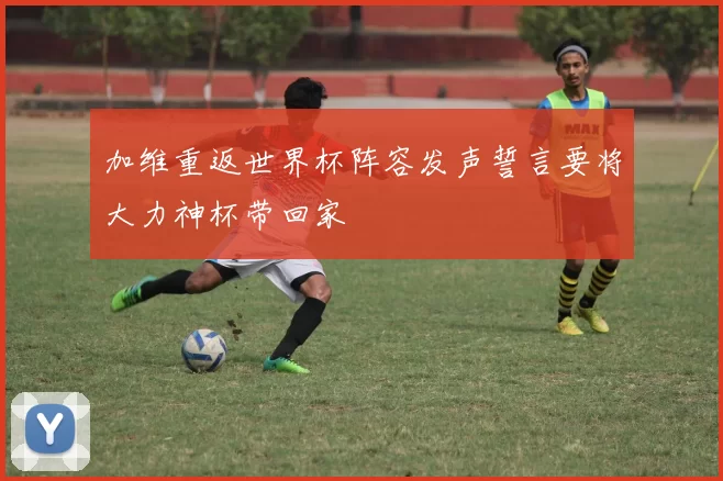 加维重返世界杯阵容发声誓言要将大力神杯带回家