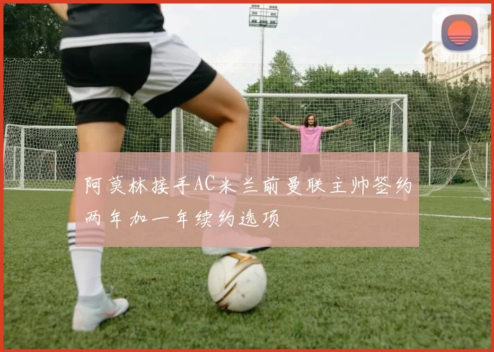 阿莫林接手AC米兰前曼联主帅签约两年加一年续约选项