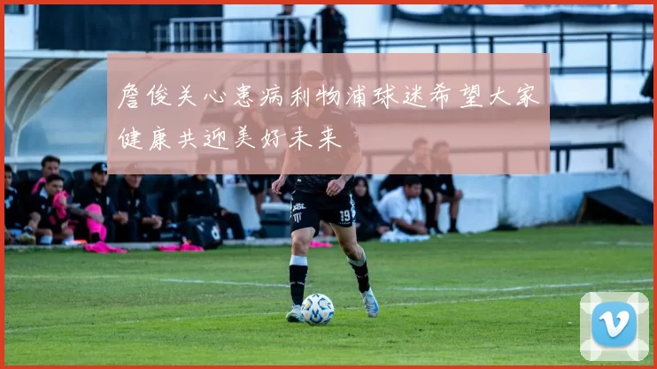 詹俊关心患病利物浦球迷希望大家健康共迎美好未来