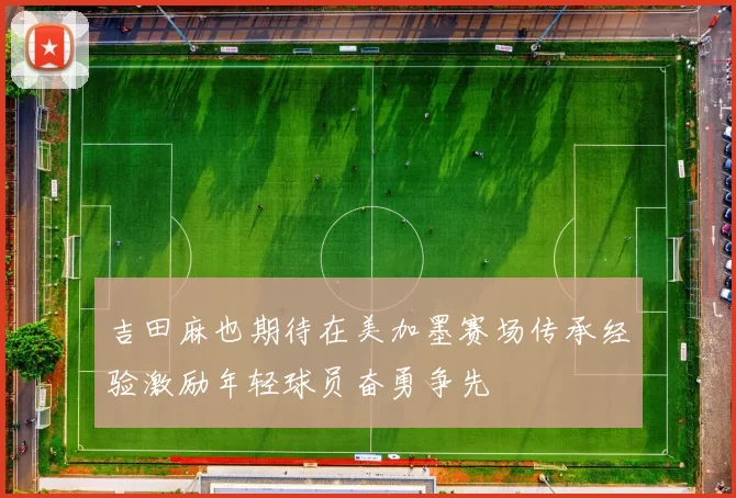 吉田麻也期待在美加墨赛场传承经验激励年轻球员奋勇争先
