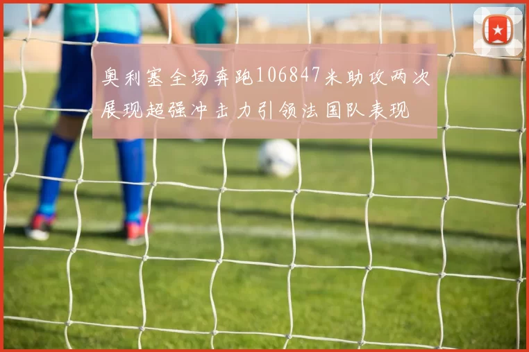 奥利塞全场奔跑106847米助攻两次展现超强冲击力引领法国队表现