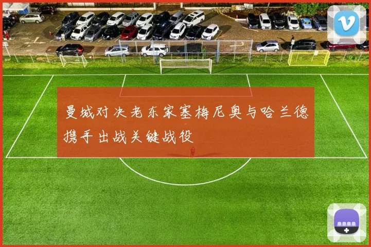曼城对决老东家塞梅尼奥与哈兰德携手出战关键战役