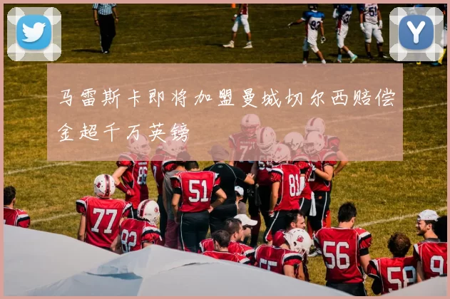 马雷斯卡即将加盟曼城切尔西赔偿金超千万英镑