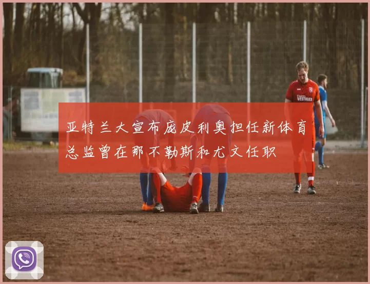 亚特兰大宣布庞皮利奥担任新体育总监曾在那不勒斯和尤文任职